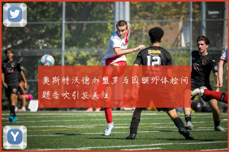 奥斯特沃德加盟罗马因额外体检问题告吹引发关注