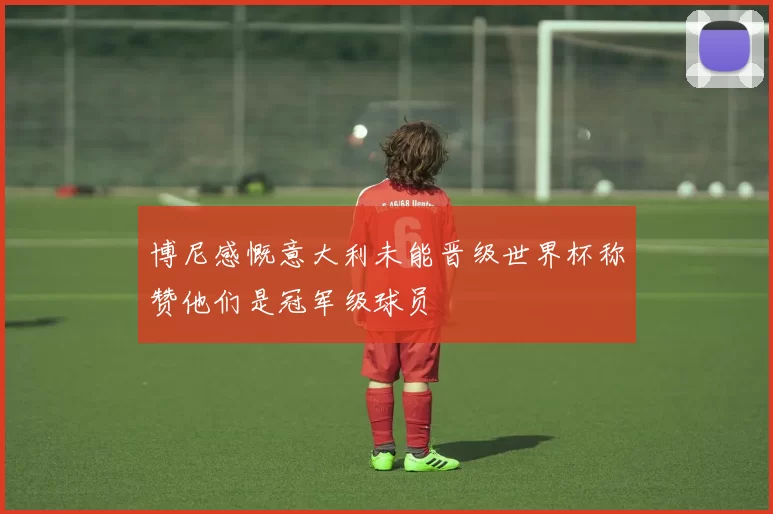 博尼感慨意大利未能晋级世界杯称赞他们是冠军级球员