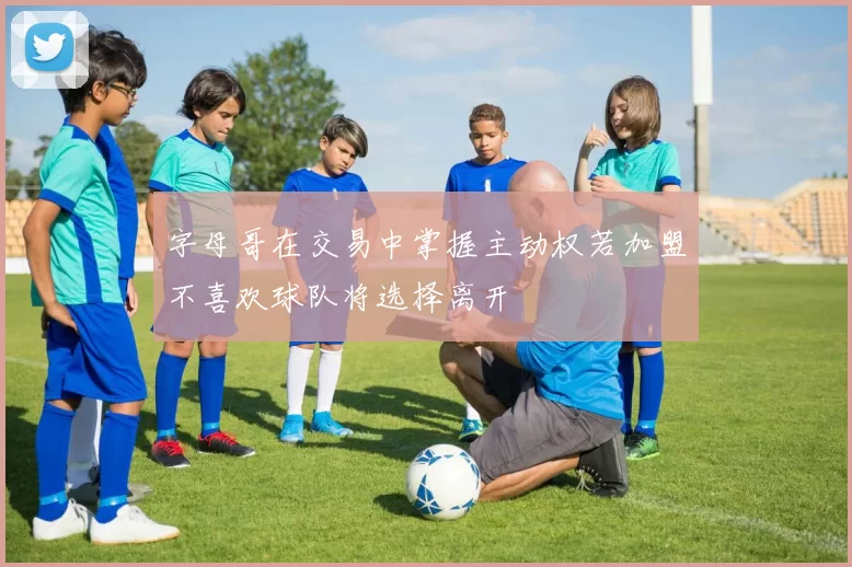 字母哥在交易中掌握主动权若加盟不喜欢球队将选择离开