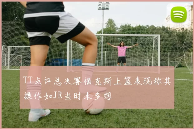 TT点评总决赛福克斯上篮表现称其操作如JR当时未多想
