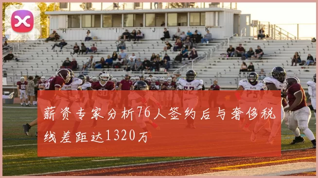 薪资专家分析76人签约后与奢侈税线差距达1320万