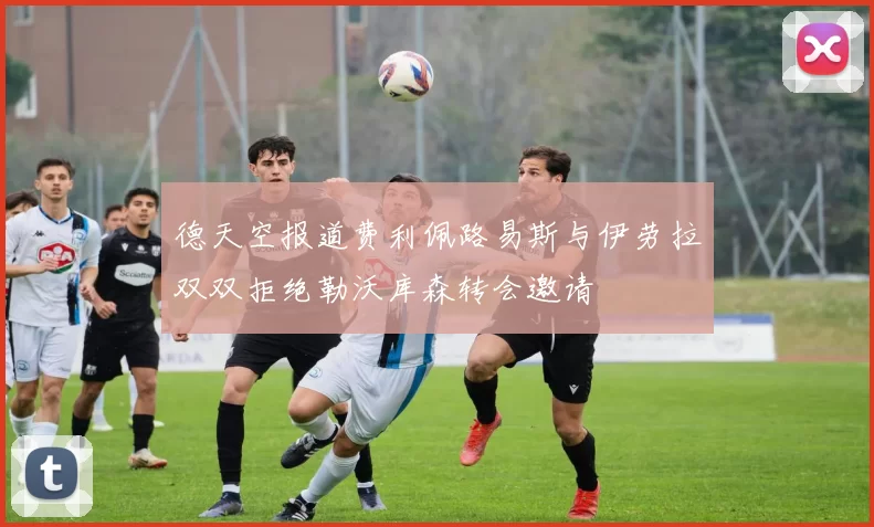 德天空报道费利佩路易斯与伊劳拉双双拒绝勒沃库森转会邀请
