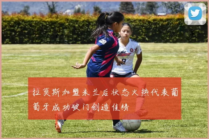 拉莫斯加盟米兰后状态火热代表葡萄牙成功破门创造佳绩