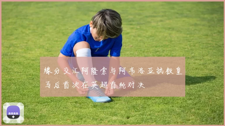 缘分交汇阿隆索与阿韦洛亚执教皇马后首次在英超首轮对决