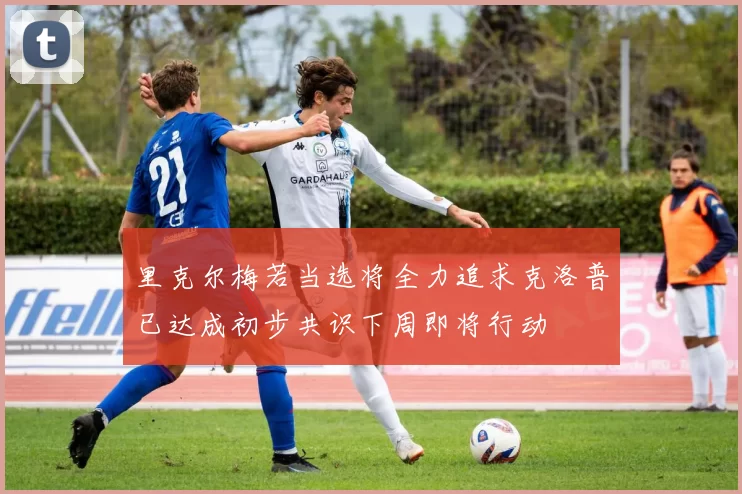 里克尔梅若当选将全力追求克洛普已达成初步共识下周即将行动