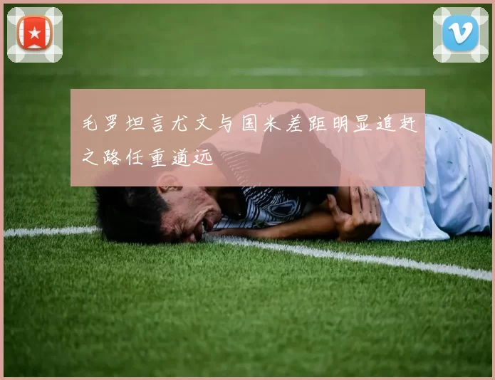 毛罗坦言尤文与国米差距明显追赶之路任重道远