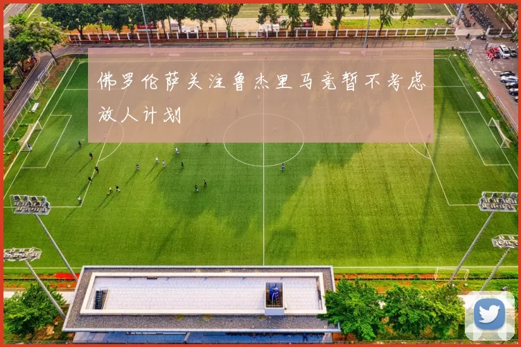 佛罗伦萨关注鲁杰里马竞暂不考虑放人计划