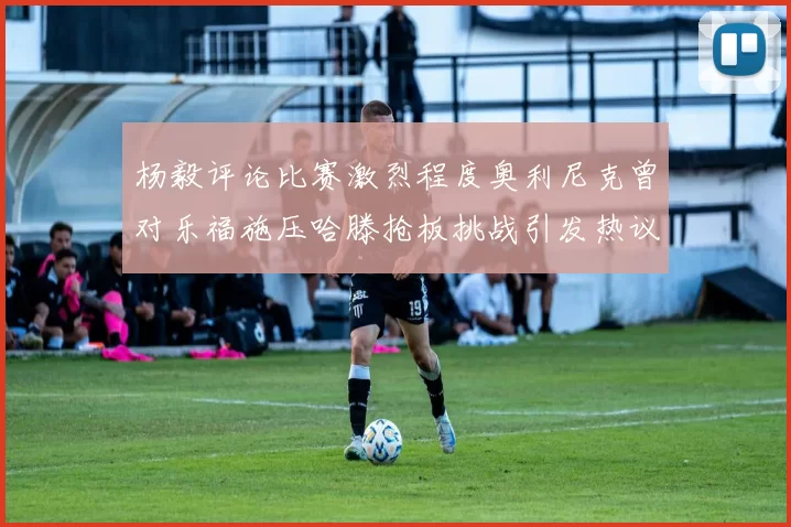 杨毅评论比赛激烈程度奥利尼克曾对乐福施压哈滕抢板挑战引发热议