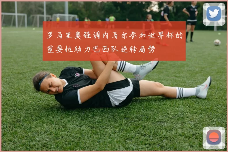 罗马里奥强调内马尔参加世界杯的重要性助力巴西队逆转局势