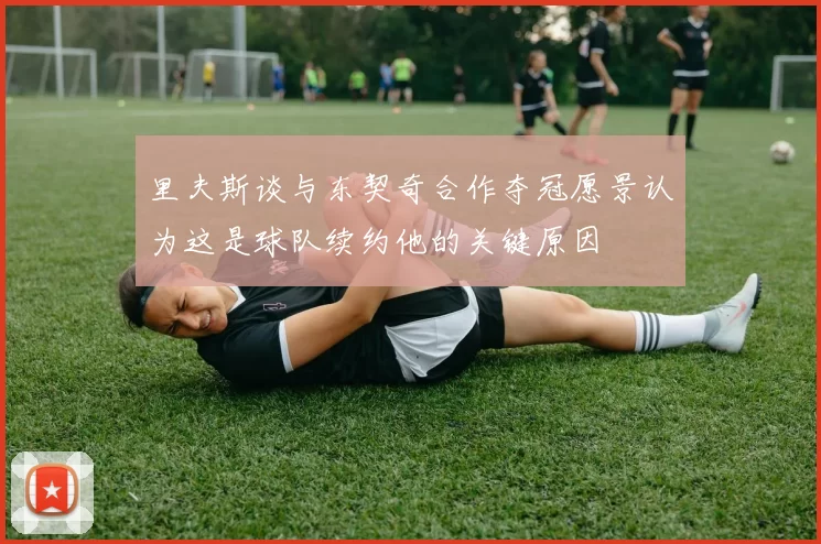 里夫斯谈与东契奇合作夺冠愿景认为这是球队续约他的关键原因