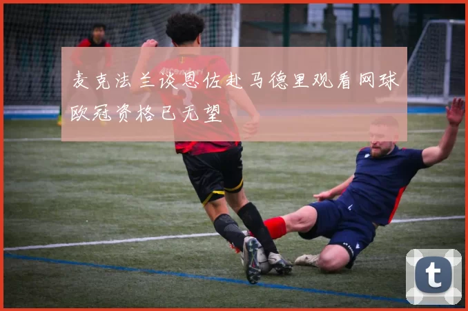 麦克法兰谈恩佐赴马德里观看网球欧冠资格已无望