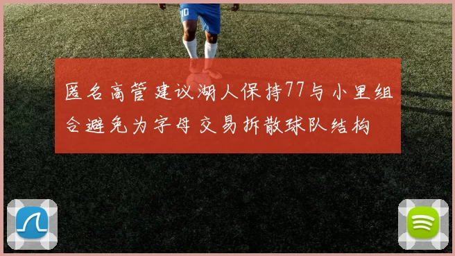 匿名高管建议湖人保持77与小里组合避免为字母交易拆散球队结构