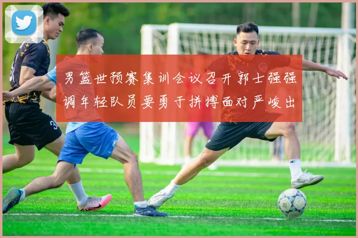 男篮世预赛集训会议召开郭士强强调年轻队员要勇于拼搏面对严峻出线形势