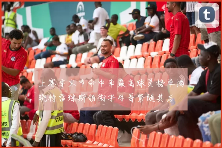 上赛季末节命中率最高球员榜单揭晓特雷琼斯领衔字母哥紧随其后