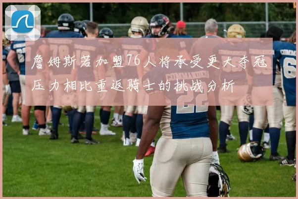 詹姆斯若加盟76人将承受更大夺冠压力相比重返骑士的挑战分析