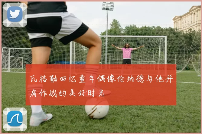 瓦格勒回忆童年偶像伦纳德与他并肩作战的美好时光