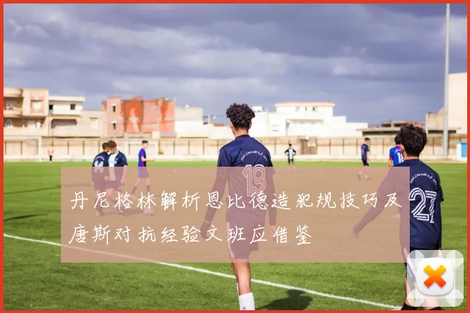 丹尼格林解析恩比德造犯规技巧及唐斯对抗经验文班应借鉴