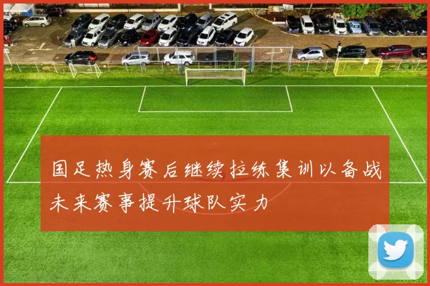 国足热身赛后继续拉练集训以备战未来赛事提升球队实力