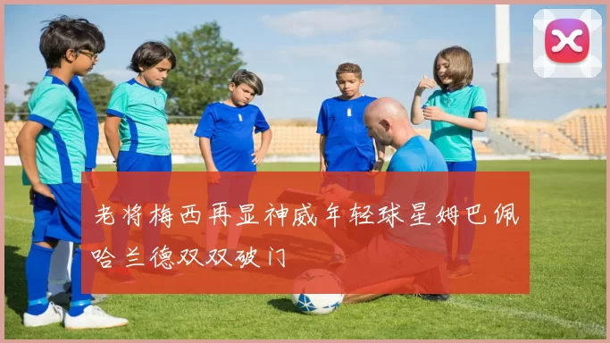 老将梅西再显神威年轻球星姆巴佩哈兰德双双破门