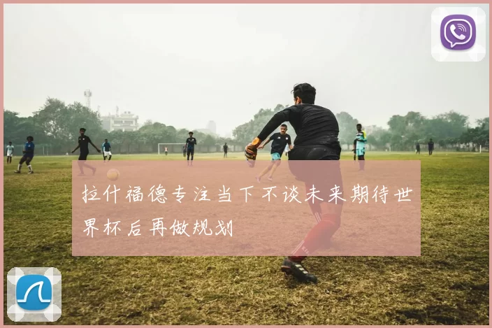 拉什福德专注当下不谈未来期待世界杯后再做规划
