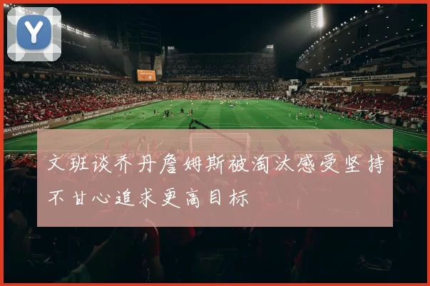 文班谈乔丹詹姆斯被淘汰感受坚持不甘心追求更高目标