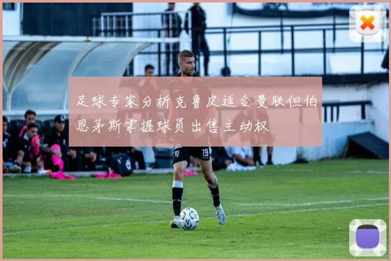 足球专家分析克鲁皮适合曼联但伯恩茅斯掌握球员出售主动权