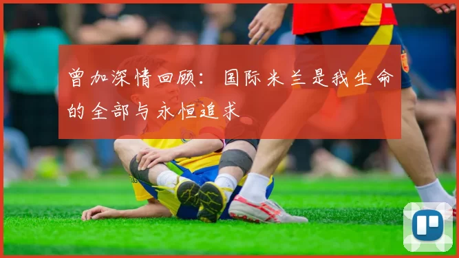 曾加深情回顾：国际米兰是我生命的全部与永恒追求