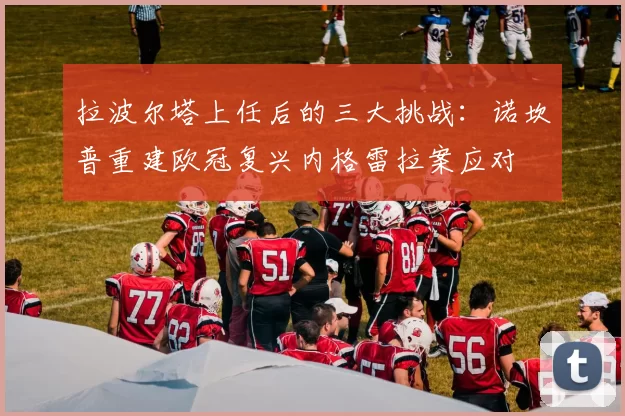 拉波尔塔上任后的三大挑战：诺坎普重建欧冠复兴内格雷拉案应对
