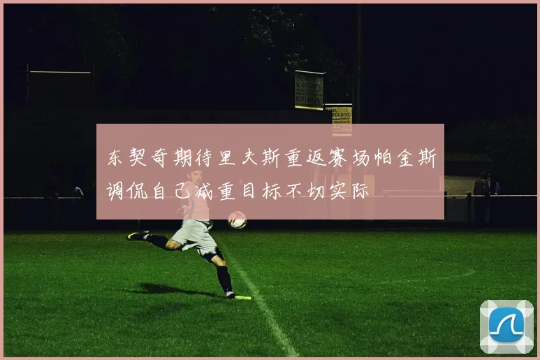 东契奇期待里夫斯重返赛场帕金斯调侃自己减重目标不切实际