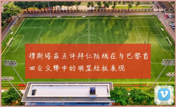 穆斯塔菲点评拜仁防线在与巴黎首回合交锋中的明显短板表现