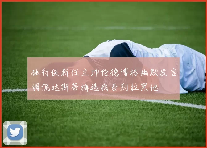 独行侠新任主帅伦德博格幽默发言调侃达斯蒂梅选我否则拉黑他