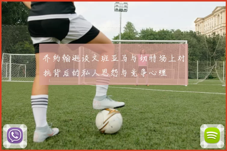 乔约翰逊谈文班亚马与切特场上对抗背后的私人恩怨与竞争心理