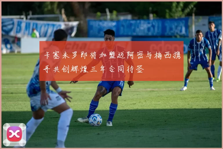 卡塞米罗即将加盟迈阿密与梅西携手共创辉煌三年合同待签